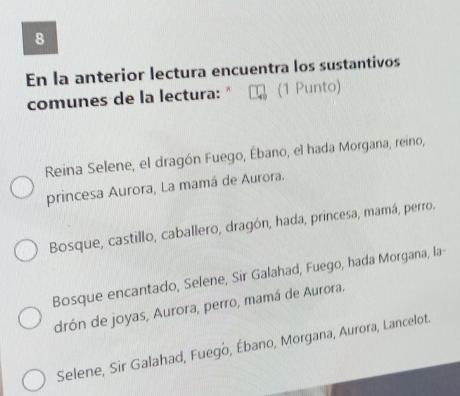 En la anterior lectura encuentra los sustantivos
comunes de la lectura: " (1 Punto)
Reina Selene, el dragón Fuego, Ébano, el hada Morgana, reino,
princesa Aurora, La mamá de Aurora.
Bosque, castillo, caballero, dragón, hada, princesa, mamá, perro.
Bosque encantado, Selene, Sir Galahad, Fuego, hada Morgana, la-
drón de joyas, Aurora, perro, mamá de Aurora.
Selene, Sir Galahad, Fuego, Ébano, Morgana, Aurora, Lancelot.