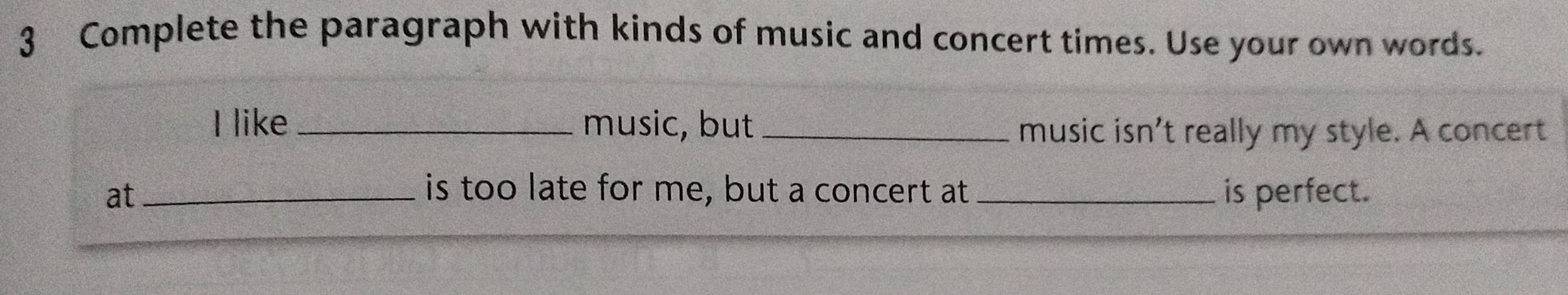 Complete the paragraph with kinds of music and concert times. Use your own words. 
I like _music, but _music isn't really my style. A concert 
at _is too late for me, but a concert at _is perfect.