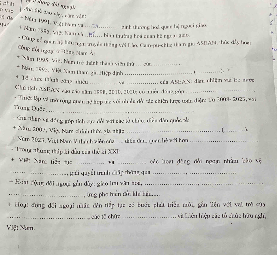 phát đội dung đối ngoại:
p vào
Phá thế bao vây, cầm vận:
đế đa + Năm 1991, Việt Nam và ...8............ bình thường hoá quan hệ ngoại giao.
quá + Năm 1995, Việt Nam và .. M..... bình thường hoá quan hệ ngoại giao.
a
- Củng cố quan hệ hữu nghị truyền thống với Lào, Cam-pu-chia; tham gia ASEAN, thúc đẩy hoạt
ho
động đối ngoại ở Đông Nam Á:
+ Năm 1995, Việt Nam trở thành thành viên thứ ... của_
+ Năm 1995, Việt Nam tham gia Hiệp định _(_ ).
+ Tổ chức thành công nhiều __của ASEAN; đảm nhiệm vai trò nước
và
Chủ tịch ASEAN vào các năm 1998, 2010, 2020; có nhiều đóng góp_
- Thiết lập và mở rộng quan hệ hợp tác với nhiều đối tác chiến lược toàn diện: Từ 2008- 2023, với
Trung Quốc,_
- Gia nhập và đóng góp tích cực đối với các tổ chức, diễn đàn quốc tế:
+ Năm 2007, Việt Nam chính thức gia nhập _(_ .).
+ Năm 2023, Việt Nam là thành viên của .... diễn đàn, quan hệ với hơn_
- Trong những thập kỉ đầu của thế kỉ XXI:
+ Việt Nam tiếp tục _và _các hoạt động đối ngoại nhằm bảo vệ
_giải quyết tranh chấp thông qua_
+ Hoạt động đối ngoại gần đây: giao lưu văn hoá,_
_ ứng phó biến đổi khí hậu.....
+ Hoạt động đối ngoại nhân dân tiếp tục có bước phát triển mới, gắn liền với vai trò của
_các tổ chức _và Liên hiệp các tổ chức hữu nghị
Việt Nam.