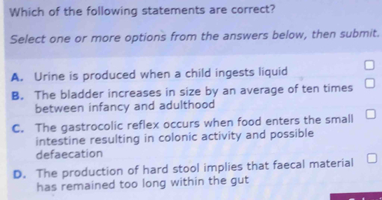 Which of the following statements are correct?
Select one or more options from the answers below, then submit.
A. Urine is produced when a child ingests liquid
B. The bladder increases in size by an average of ten times
between infancy and adulthood
C. The gastrocolic reflex occurs when food enters the small
intestine resulting in colonic activity and possible
defaecation
D. The production of hard stool implies that faecal material
has remained too long within the gut