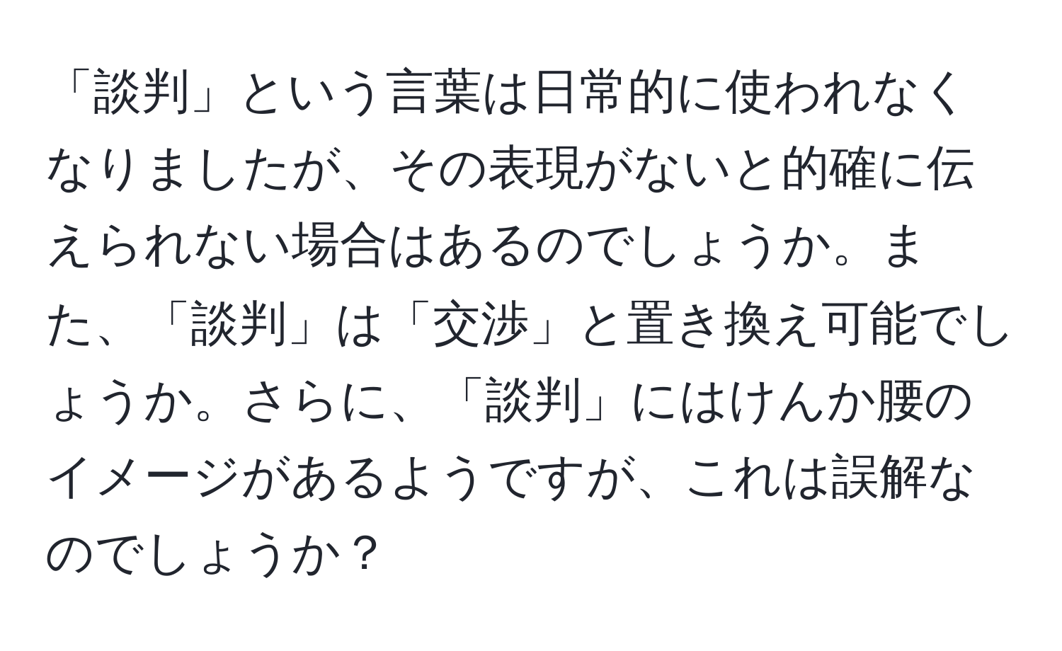 「談判」という言葉は日常的に使われなくなりましたが、その表現がないと的確に伝えられない場合はあるのでしょうか。また、「談判」は「交渉」と置き換え可能でしょうか。さらに、「談判」にはけんか腰のイメージがあるようですが、これは誤解なのでしょうか？