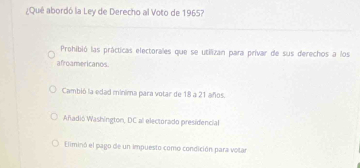 ¿Qué abordó la Ley de Derecho al Voto de 1965?
Prohibió las prácticas electorales que se utilizan para privar de sus derechos a los
afroamericanos.
Cambió la edad mínima para votar de 18 a 21 años.
Añadió Washington, DC al electorado presidencial
Eliminó el pago de un impuesto como condición para votar