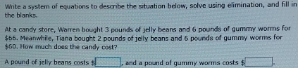 Write a system of equations to describe the situation below, solve using elimination, and fill in 
the blanks. 
At a candy store, Warren bought 3 pounds of jelly beans and 6 pounds of gummy worms for
$66. Meanwhile, Tiana bought 2 pounds of jelly beans and 6 pounds of gummy worms for
$60. How much does the candy cost? 
A pound of jelly beans costs $ □ , and a pound of gummy worms costs □.