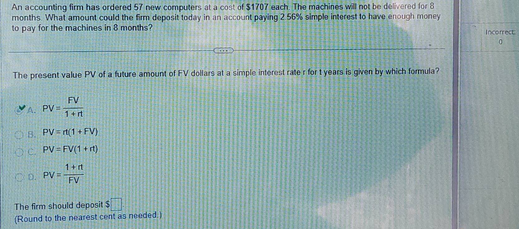 An accounting firm has ordered 57 new computers at a cost of $1707 each. The machines will not be delivered for 8
months. What amount could the firm deposit today in an account paying 2.56% simple interest to have enough money
to pay for the machines in 8 months?
Incorrect
0
The present value PV of a future amount of FV dollars at a simple interest rate r for t years is given by which formula?
PV= FV/1+rt 
PV=rt(1+FV)
PV=FV(1+rt)
PV= (1+rt)/FV 
The firm should deposit $ □
(Round to the nearest cent as needed.)