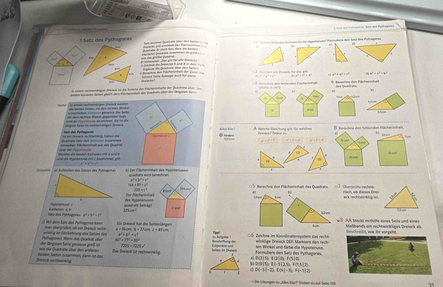 a
2 Sutz des Pythégoras: Setá des Pylgaeas
1 Satz des Pythagoras =m neichnet Quadrate über den Seiten ===  Welche Seite des Dreiecks ist die Hypotenuse? Formulière den Satz des Pythagoras.
Quadrage. Er steilt fest, dass die beiden Drejecks und ermittelt den Flächeninhält
bl
. wie das größte Quadrat. Kleinern Quädräte zusammen so goßl 
Er benauptet: _ Das gill für alle Drelecke. 
d cm = Zelchne die Dreiecke A und ö in dein =
Ergänze die Quadrate über den Seiten
Berechne den Flächeminhaft der Qus= ===        e en  Desteck  für d a e p^2+q^2=r^2 d) a^2+c^2=b^2
Drelecke? Spimnt Toms Aussage auch für dieso
x^2=y^2+z^2 b | e^2=t^2+d^2
In einem rechtwinkligen Dreieck ist die Summe der Flächeninhalte der Quadrate üb r d    trschne den fetenden Flächenishalt A Berechne den Flächeninhals
(Malle in cm²)
b)
beiden kürzeren Seiten gleich dem Flächeninhalt des Quadrats über der längsten Ser  des Quadrats
0 A ,5cm
554
in eiem rechnwinktigen Dreieck werden
die heiden Seilen, die den rechten Winkel 4.5cm a
eönshleden, Erhen genännt. Die Seite, 8100 5,3cm
die dem  rechten Winkel gegenüber liegt.
wird ax rsstsnuss bezeichnet. Sie ist die
Süngste Seite im rechtwinkügen Dreieck
Satz des Pythagores Alles klar? A Welche Gleichung gilt für weiches B. Berechne den fehlenden Fächeninhalt.
Dreieck? Ordne zu. 4 bì zhcm
ist ein Drereck rechtwinkiig, haben die
Dadrate über den Krfeten züsammen  Fandern Pdórn d'=v^2+f' a^2+(a^(2)^2) a^2+c^2=a)^2 Il c Tom
9 cm?
über der Hypotenuse denelben Fücheninhalt wie das Quadrat
Wenden die beiden Kalheten mit a und b (2)
M cm/
d
und die Hypotenuse mit c bezeichnet, gil (3) 250m
b^2+b^2-c^2
c
Buropiate al Äufstellen des Satzes des Pythagoras b) Der Flächeninhalt des Hypotenusen- f
quadrats wird berechnet.
a^2+b^2=c^2
7 Überprüfe rechne
5 Berechne den Flächeninhalt des Quadrats.
144+81=c^2 144cmo
225=c^2 81cm^2 risch, ob dieses Drei
a) b)
Der Flächeninhalt 16cm 1m eck rechtwinklig ist. 5.8 cm
Hypotenuse c guadrats beträgt des Hypotenusen-
Katheten: a b 225cm^2 a cm
7,2 cm
Satz des Pythagoras a^2+b^2=c^2 3.2 cm 08 A% Steckt mithilfe eines Seils und eines
4cm Maßbands ein rechtwinkliges Dreieck ab.
c) Mil dem Satz des Pythagoras kann Ein Dreieck hat die Seitenlängen Tipp! ○6 Zeichne im Koordinatensystem das recht- Beschreibt, wie ihr vorgeht.
man überprüfen, ob ein Dreieck recht- a=36cm;b=77cm c=85cm
winklig ist (Umkehrung des Satzes des a^2+b^2=c^2
Pythagoras). Wenn das Quadrat über 36^2+77^2=85^2 zu Aufgabe 5 ten Winkel und färbe die Hypotenuse
der längsten Seite genauso groß ist 7225=7225surd Beschriftung der Eckpunkte und winklige Dreieck DEF. Markiere den rech-
wie die Quadrate über den anderen Das Dreieck ist rechtwinklig.  Seiten im Drefeck Formuliere den Satz des Pythagoras.
beiden Seiten zusammen, dann ist das b D(0|5);E(-5|2,5);F(1,5|2)
Dreieck rechtwinklig
a) D(2|5);E(2|0);F(5|0)
c)
D(-5|-2);E(4|-3);F(-1|2)
- Die Lösungen zu „Alles klar?'' findest du auf Seite 159.
31