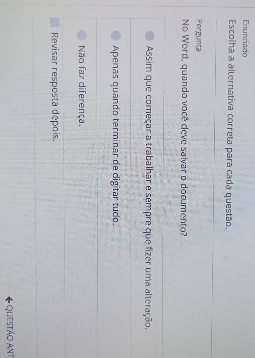 Enunciado
Escolha a alternativa correta para cada questão.
Pergunta
No Word, quando você deve salvar o documento?
Assim que começar a trabalhar e sempre que fizer uma alteração.
Apenas quando terminar de digitar tudo.
Não faz diferença.
Revisar resposta depois.
QUESTÃO ANT