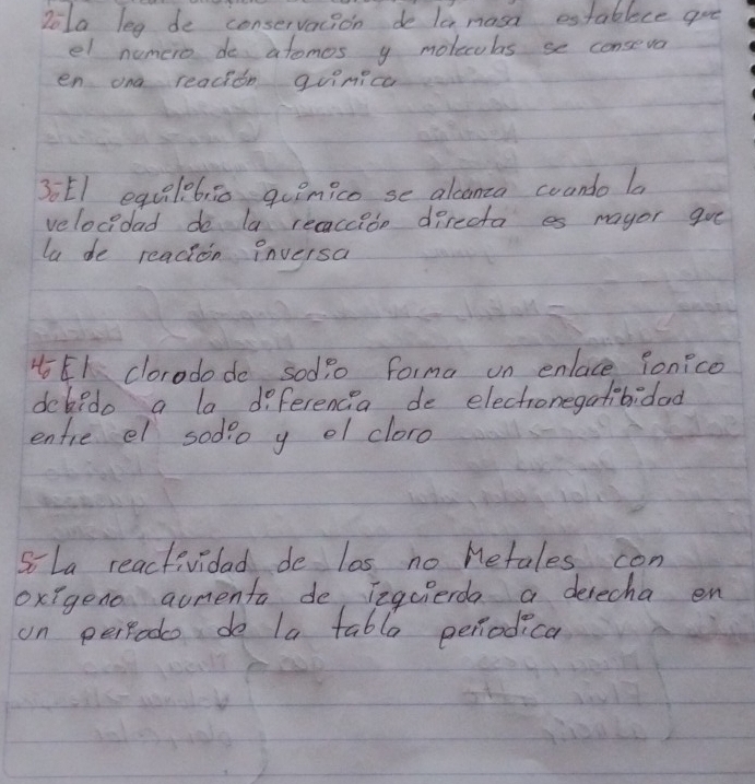 Dola leg de conservacion do la masa establece goe 
el numero do atomos y molecobs se conseva 
en ona readion guinicc 
30El equelebi0 guimico se alconca coando la 
velocidad do la recaccio directa es mayor gve 
la de readion inversa 
4E1 clorodo do sodio forma on enlace fonice 
dckedo a la diferencia de electronegatibidad 
enfie el sodo y ol cloro 
So La reactividad do las no metales con 
oxigeno aumenta de Teqcierda a desecha en 
on perpodo do la table periodica