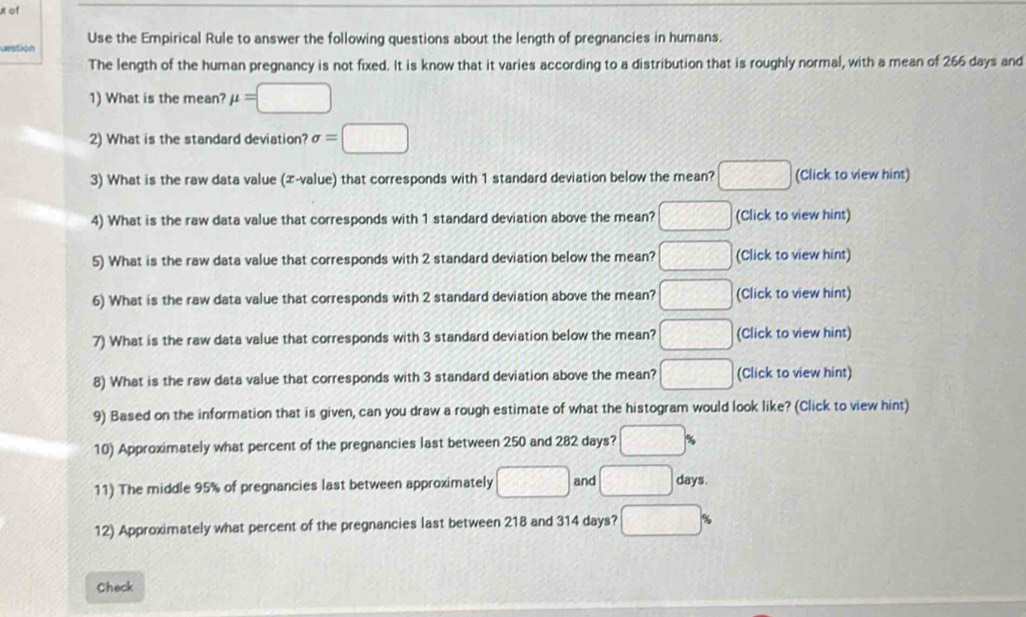 of 
destion Use the Empirical Rule to answer the following questions about the length of pregnancies in humans. 
The length of the human pregnancy is not fixed. It is know that it varies according to a distribution that is roughly normal, with a mean of 266 days and 
1) What is the mean? mu =□
2) What is the standard deviation? sigma =□
3) What is the raw data value (æ-value) that corresponds with 1 standard deviation below the mean? □ (Click to view hint) 
4) What is the raw data value that corresponds with 1 standard deviation above the mean? □ (Click to view hint) 
5) What is the raw data value that corresponds with 2 standard deviation below the mean? □ (Click to view hint) 
6) What is the raw data value that corresponds with 2 standard deviation above the mean? □ (Click to view hint) 
7) What is the raw data value that corresponds with 3 standard deviation below the mean? □ (Click to view hint) 
8) What is the raw data value that corresponds with 3 standard deviation above the mean? □ (Click to view hint) 
9) Based on the information that is given, can you draw a rough estimate of what the histogram would look like? (Click to view hint) 
10) Approximately what percent of the pregnancies last between 250 and 282 days? □ %
days. 
11) The middle 95% of pregnancies last between approximately □ and □. 4 
12) Approximately what percent of the pregnancies last between 218 and 314 days? □ %
Check