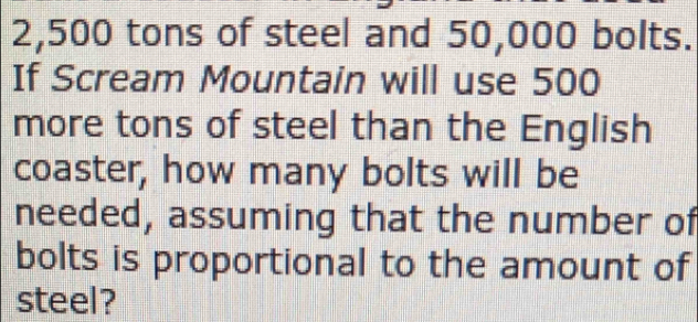 2,500 tons of steel and 50,000 bolts. 
If Scream Mountain will use 500
more tons of steel than the English 
coaster, how many bolts will be 
needed, assuming that the number of 
bolts is proportional to the amount of 
steel?