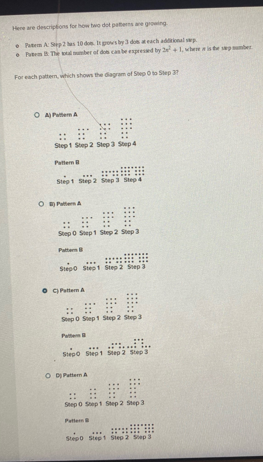 Here are descriptions for how two dot patterns are growing.
o Pattern A: Step 2 has 10 dots. It grows by 3 dots at each additional step.
Pattern B: The total number of dots can be expressed by 2n^2+1 , where w is the step number.
For each pattern, which shows the diagram of Step 0 to Step 3?
A) Pattern A
Step 1 Step 2 Step 3 Step 4
Pattern B
Step 1 Step 2 Step 3 Step 4
Pattern B
Step 0 Step 1 Step 2 Step 3
Pattern B
. . .
Step 0 Step 1 Step 2 Step 3