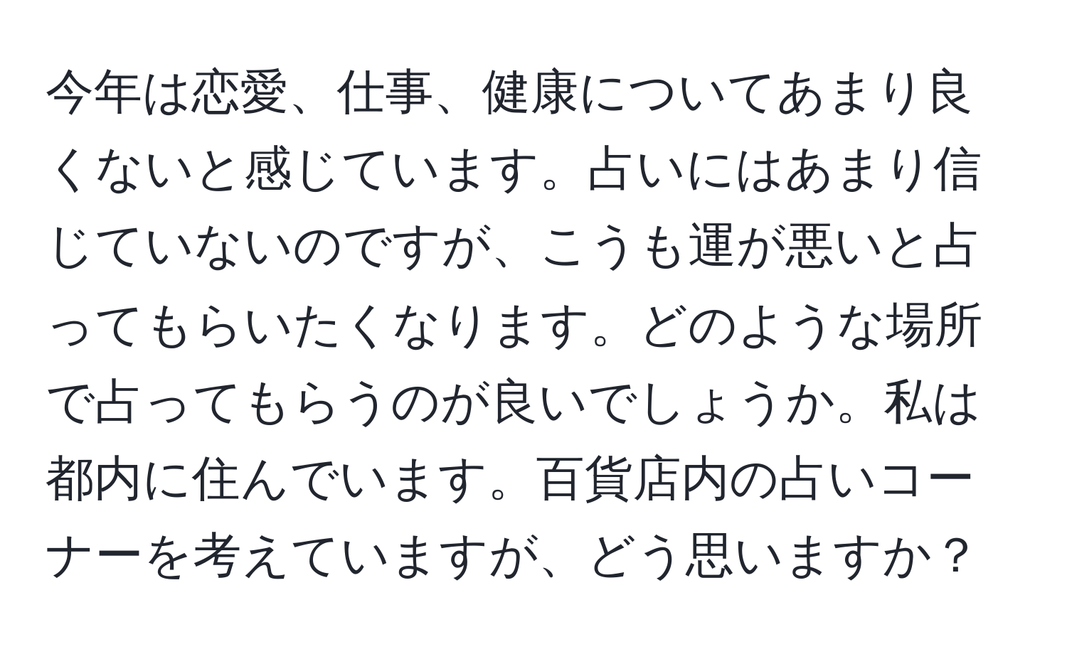 今年は恋愛、仕事、健康についてあまり良くないと感じています。占いにはあまり信じていないのですが、こうも運が悪いと占ってもらいたくなります。どのような場所で占ってもらうのが良いでしょうか。私は都内に住んでいます。百貨店内の占いコーナーを考えていますが、どう思いますか？