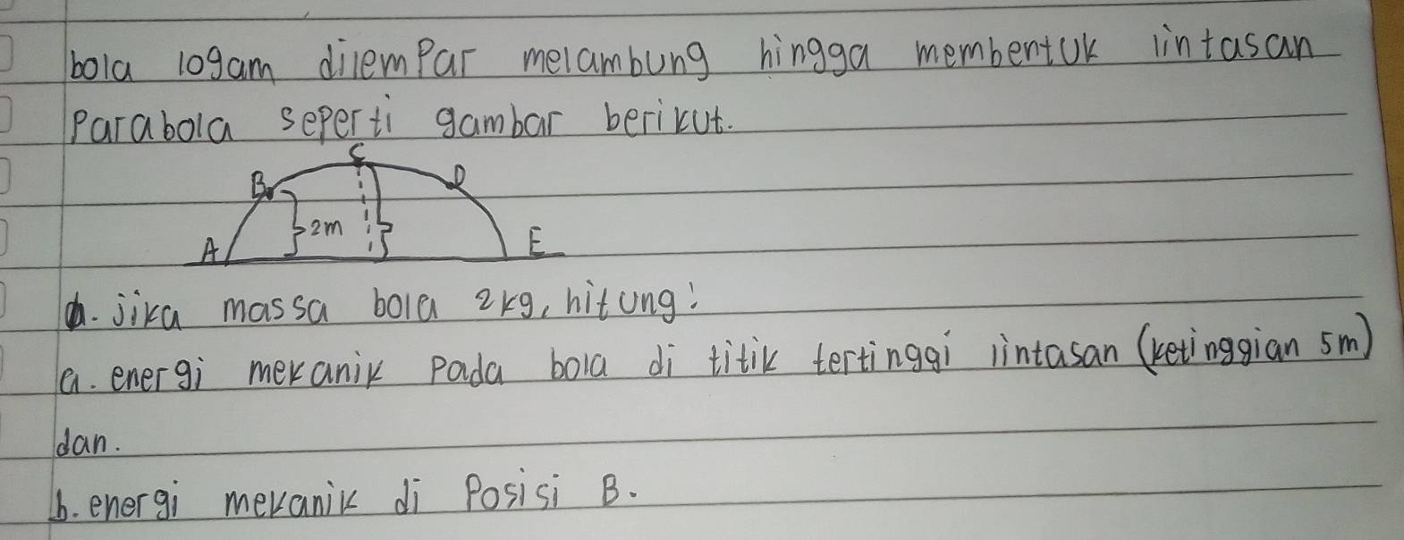 bola 10gam dilempar melambung hingga membentuk intasan 
Parabola seperti gambar berikut. 
C 
B 
D
2m
A 
E 
h. jika massa bola 2kg, hitong! 
a. energi meranix pada bola di titik tertinggi iintasan (ketinggian sm) 
dan. 
b. energi mevanic di Posisi B.