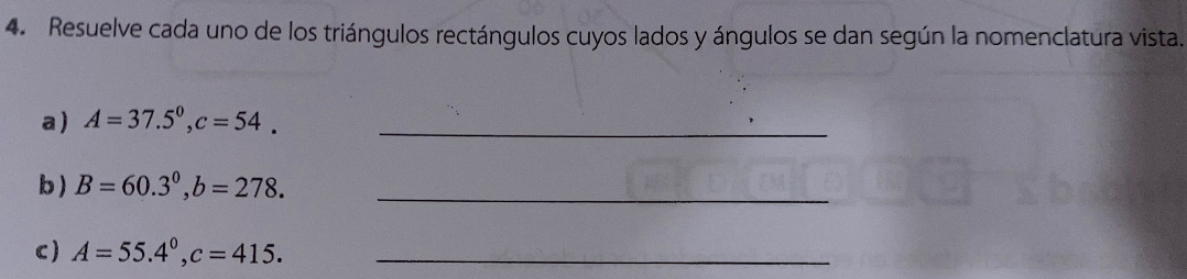 Resuelve cada uno de los triángulos rectángulos cuyos lados y ángulos se dan según la nomenclatura vista. 
a ) A=37.5°, c=54. _ 
b) B=60.3°, b=278. _ 
c) A=55.4°, c=415. _