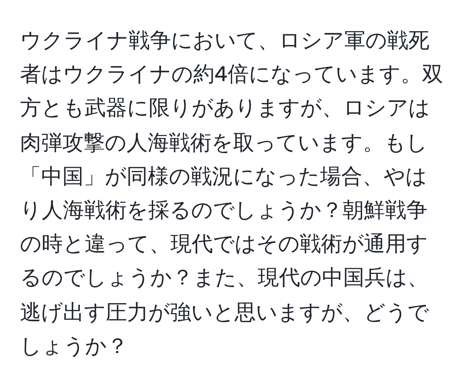 ウクライナ戦争において、ロシア軍の戦死者はウクライナの約4倍になっています。双方とも武器に限りがありますが、ロシアは肉弾攻撃の人海戦術を取っています。もし「中国」が同様の戦況になった場合、やはり人海戦術を採るのでしょうか？朝鮮戦争の時と違って、現代ではその戦術が通用するのでしょうか？また、現代の中国兵は、逃げ出す圧力が強いと思いますが、どうでしょうか？