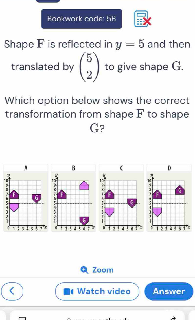 Bookwork code: 5B 
Shape F is reflected in y=5 and then 
translated by beginpmatrix 5 2endpmatrix to give shape G. 
Which option below shows the correct 
transformation from shape F to shape
G?
A
D
Y
y
10
10
9
9
8 G
7
6 G 6;
3
3; 
;
0 i 2 3 4 5 6 7 x 0 i 2 3 4 5 6 7 x
Zoom 
Watch video Answer