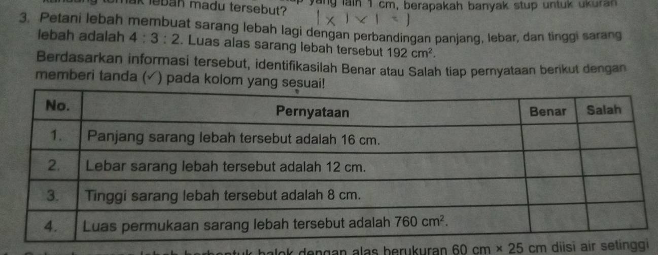 umak leban madu tersebut? yang lain 1 cm, berapakah banyak stup untuk ukuran
3. Petani lebah membuat sarang lebah lagi dengan perbandingan panjang, lebar, dan tinggi sarang
lebah adalah 4:3:2. Luas alas sarang lebah tersebut 192cm^2.
Berdasarkan informasi tersebut, identifikasilah Benar atau Salah tiap pernyataan berikut dengan
memberi tanda ( ) pada kolom ya
60cm* 25cm diisi air