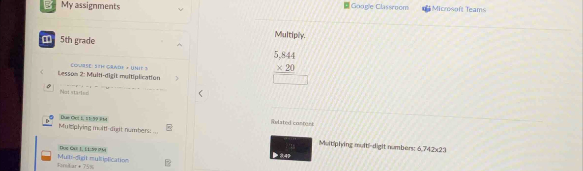 My assignments Google Classroom Microsoft Teams 
5th grade 
Multiply. 
COURSE: 5TH GRADE > UNIT 5 
Lesson 2: Multi-digit multiplication
beginarrayr 5,844 * 20 hline □ endarray
Not started 
Due Oct 1, 11:59 PM 
Related content 
Multiplying multi-digit numbers: ... Multiplying multi-digit numbers: 6,742x23
Due Oct 1, 11:59 PM 3:49 ; 13 
Multi-digit multiplication 
Familiar # 75%