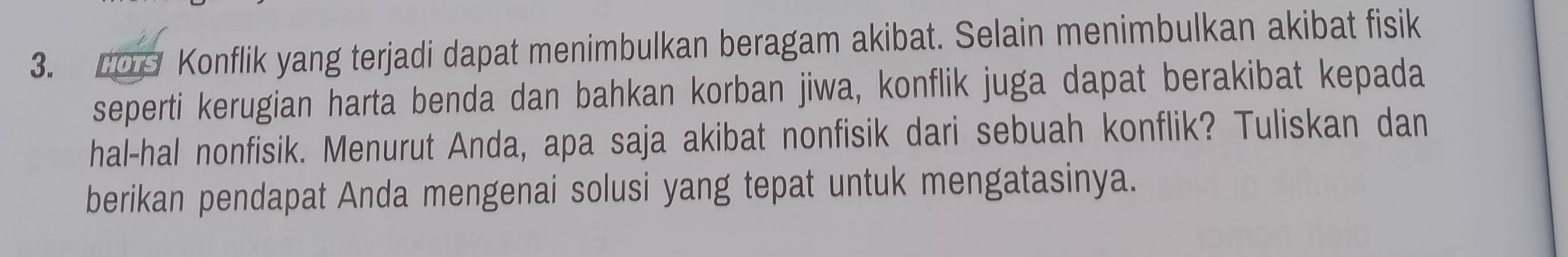 109 Konflik yang terjadi dapat menimbulkan beragam akibat. Selain menimbulkan akibat fisik 
seperti kerugian harta benda dan bahkan korban jiwa, konflik juga dapat berakibat kepada 
hal-hal nonfisik. Menurut Anda, apa saja akibat nonfisik dari sebuah konflik? Tuliskan dan 
berikan pendapat Anda mengenai solusi yang tepat untuk mengatasinya.