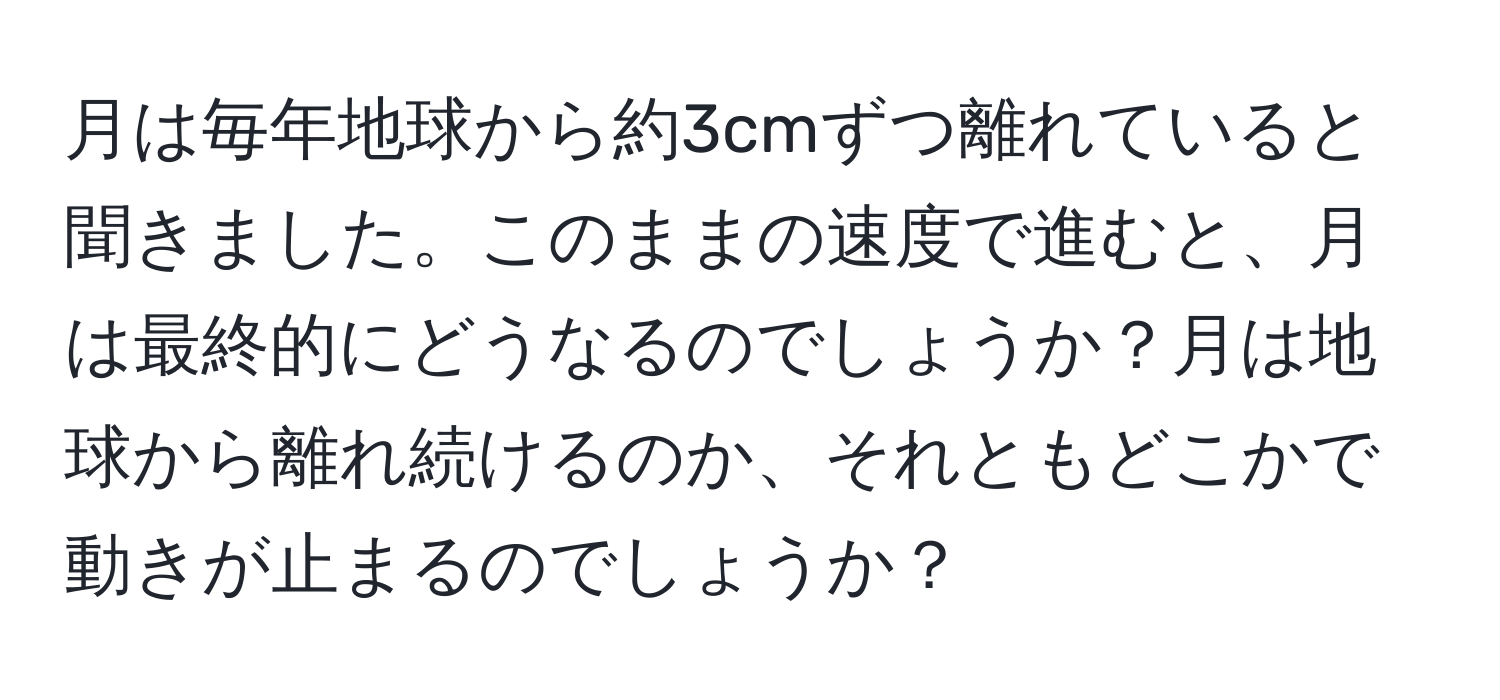 月は毎年地球から約3cmずつ離れていると聞きました。このままの速度で進むと、月は最終的にどうなるのでしょうか？月は地球から離れ続けるのか、それともどこかで動きが止まるのでしょうか？