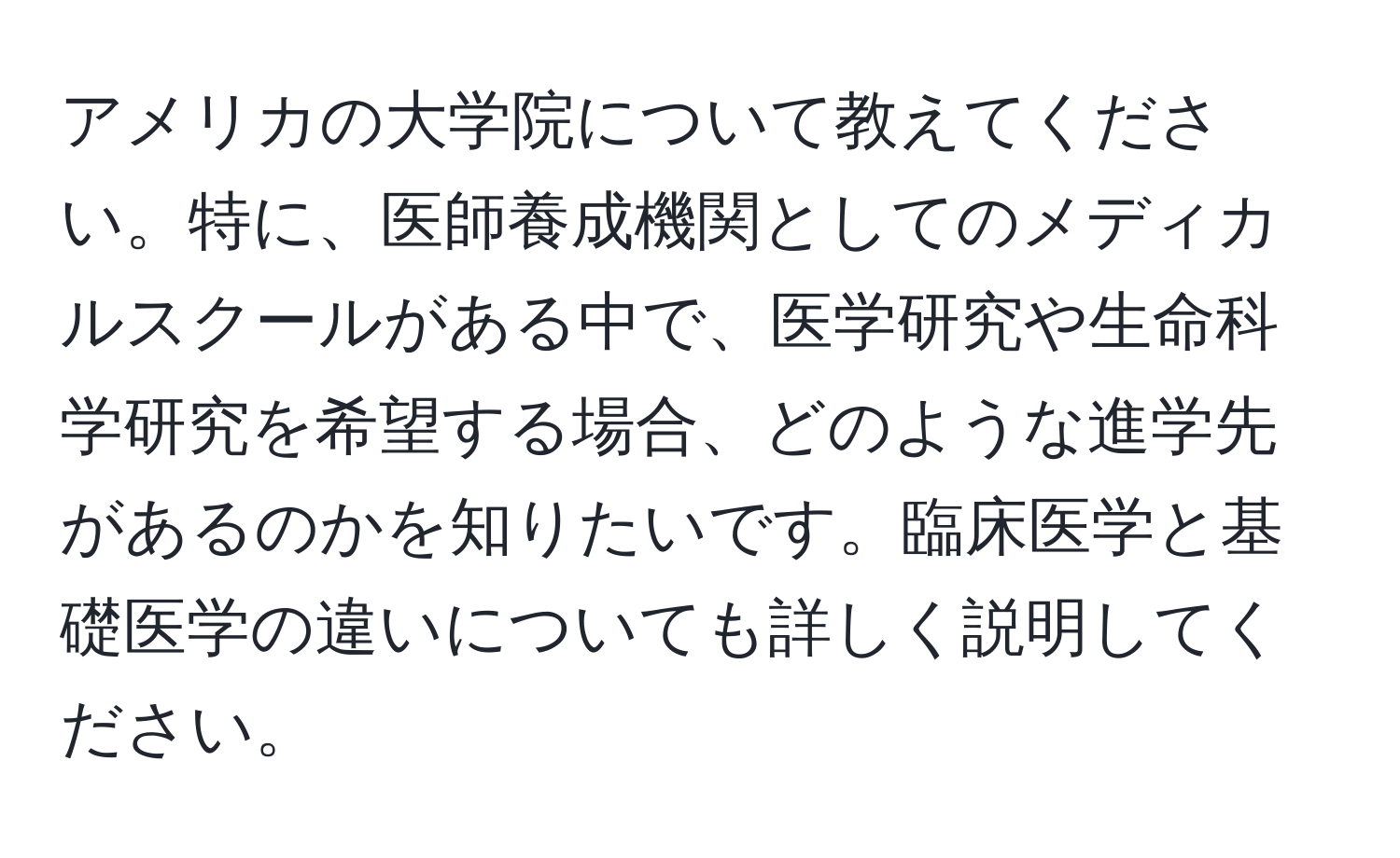 アメリカの大学院について教えてください。特に、医師養成機関としてのメディカルスクールがある中で、医学研究や生命科学研究を希望する場合、どのような進学先があるのかを知りたいです。臨床医学と基礎医学の違いについても詳しく説明してください。