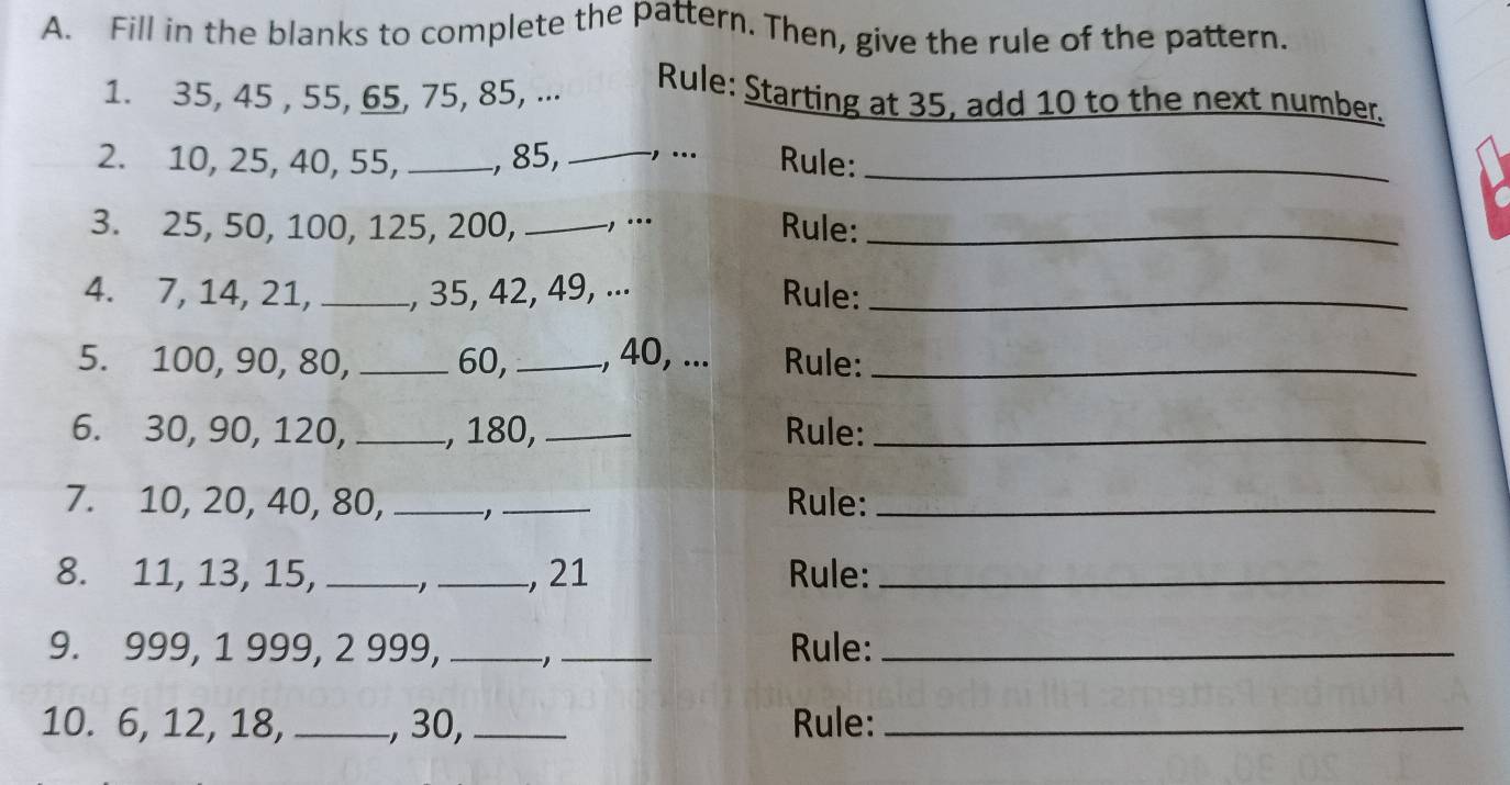 Fill in the blanks to complete the pattern. Then, give the rule of the pattern. 
1. 35, 45 , 55, 65, 75, 85, ... Rule: Starting at 35, add 10 to the next number. 
2. 10, 25, 40, 55, _, 85, _., ... Rule:_ 
3. 25, 50, 100, 125, 200, _-, ... Rule:_ 
4. 7, 14, 21, _, 35, 42, 49, ... Rule:_ 
5. 100, 90, 80, _ 60, _., 40, ... Rule:_ 
6. 30, 90, 120, _, 180, _Rule:_ 
7. 10, 20, 40, 80, _-1 _Rule:_ 
8. 11, 13, 15, _,_ , 21 Rule:_ 
9. 999, 1 999, 2 999, __Rule:_ 
10. 6, 12, 18, _, 30,_ Rule:_