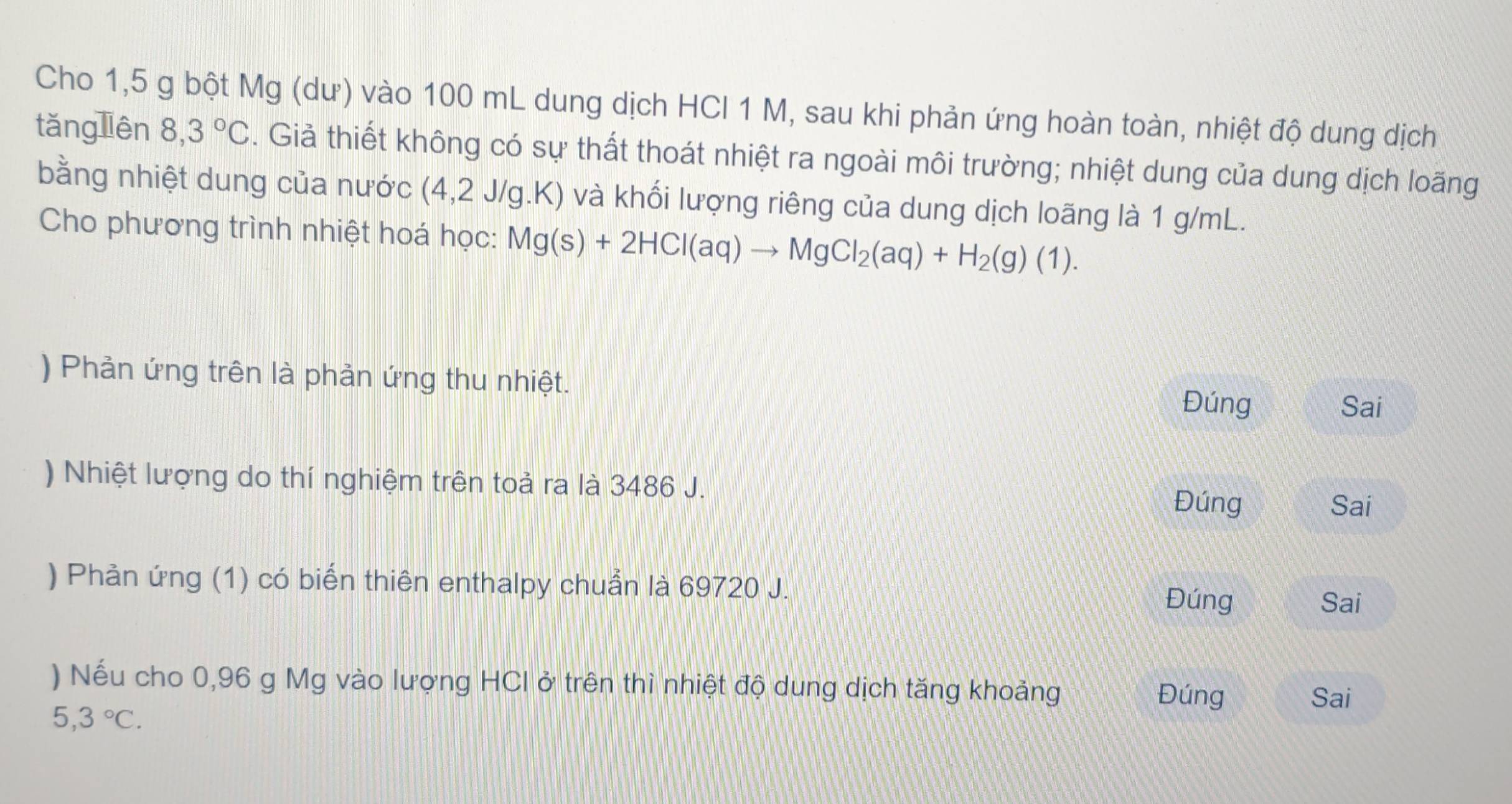 Cho 1,5 g bột Mg (dư) vào 100 mL dung dịch HCI 1 M, sau khi phản ứng hoàn toàn, nhiệt độ dung dịch 
tǎng liên 8,3°C. Giả thiết không có sự thất thoát nhiệt ra ngoài môi trường; nhiệt dung của dung dịch loãng 
bằng nhiệt dung của nước (4,2 J/g.K) và khối lượng riêng của dung dịch loãng là 1 g/mL. 
Cho phương trình nhiệt hoá học: Mg(s)+2HCl(aq)to MgCl_2(aq)+H_2(g)(1). 
) Phản ứng trên là phản ứng thu nhiệt. Đúng 
Sai 
) Nhiệt lượng do thí nghiệm trên toả ra là 3486 J. 
Đúng Sai 
) Phản ứng (1) có biến thiên enthalpy chuẩn là 69720 J. 
Đúng Sai 
) Nếu cho 0,96 g Mg vào lượng HCI ở trên thì nhiệt độ dung dịch tăng khoảng Đúng 
Sai
5,3°C.