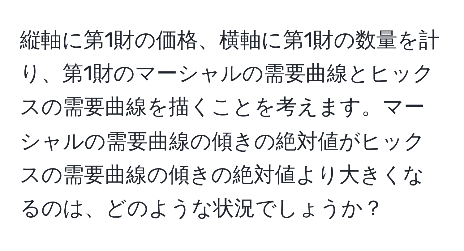 縦軸に第1財の価格、横軸に第1財の数量を計り、第1財のマーシャルの需要曲線とヒックスの需要曲線を描くことを考えます。マーシャルの需要曲線の傾きの絶対値がヒックスの需要曲線の傾きの絶対値より大きくなるのは、どのような状況でしょうか？