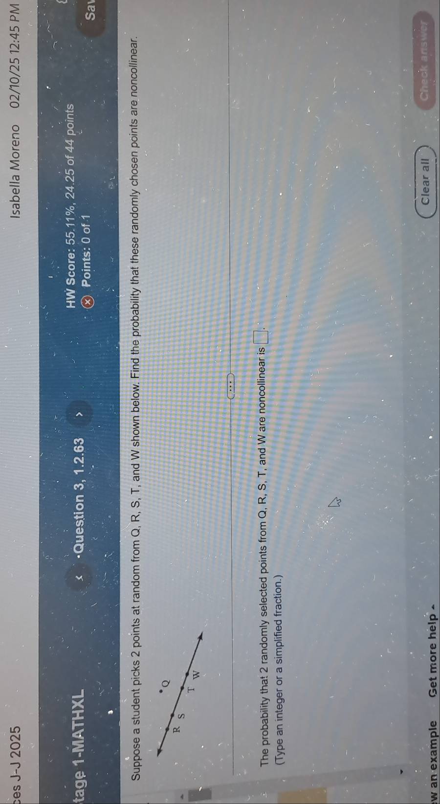 ces J-J 2025 Isabella Moreno 02/10/25 12:45 PM 
tage 1-MATHXL ·Question 3, 1.2.63 > 
HW Score: 55.11%, 24.25 of 44 points 
Points: 0 of 1
Sa 
Suppose a student picks 2 points at random from Q, R, S, T, and W shown below. Find the probability that these randomly chosen points are noncollinear.
Q
R S
T W
The probability that 2 randomly selected points from Q, R, S, T, and W are noncollinear is □. 
(Type an integer or a simplified fraction.) 
Clear all Check answer 
w an example Get more help .