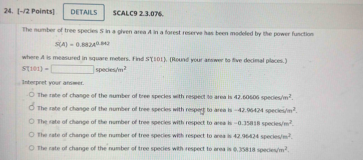 DETAILS SCALC9 2.3.076.
The number of tree species S in a given area A in a forest reserve has been modeled by the power function
S(A)=0.882A^(0.842)
where A is measured in square meters. Find S'(101). (Round your answer to five decimal places.)
S'(101)=□ species/m^2
Interpret your answer.
The rate of change of the number of tree species with respect to area is 42.60606 species /m^2.
The rate of change of the number of tree species with respect to area is -42.96424 species/ /m^2.
The rate of change of the number of tree species with respect to area is −0.35818 species/ m^2.
The rate of change of the number of tree species with respect to area is 42.96424 species m^2.
The rate of change of the number of tree species with respect to area is 0.35818 species/ m^2.