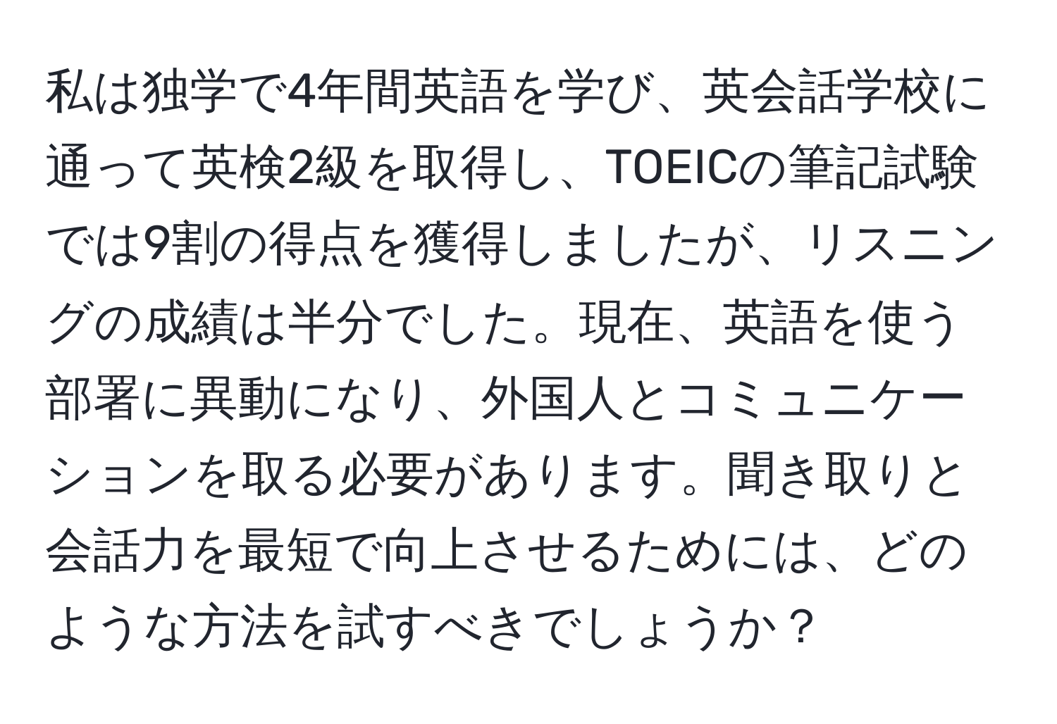 私は独学で4年間英語を学び、英会話学校に通って英検2級を取得し、TOEICの筆記試験では9割の得点を獲得しましたが、リスニングの成績は半分でした。現在、英語を使う部署に異動になり、外国人とコミュニケーションを取る必要があります。聞き取りと会話力を最短で向上させるためには、どのような方法を試すべきでしょうか？