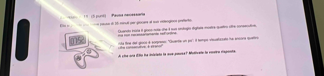 11 (5 punti) Pausa necessaria 
Elio si pronde una breve pausa di 35 minuti per giocare al suo videogioco preferito. 
Quando inizia il gioco nota che il suo orologio digitale mostra quattro cifre consecutive, 
ma non necessariamente nell'ordine. 
Alla fine del gioco è sorpreso: "Guarda un po': il tempo visualizzato ha ancora quattro 
cifre consecutive; è strano!" 
A che ora Elio ha iniziato la sua pausa? Motivate la vostra risposta.