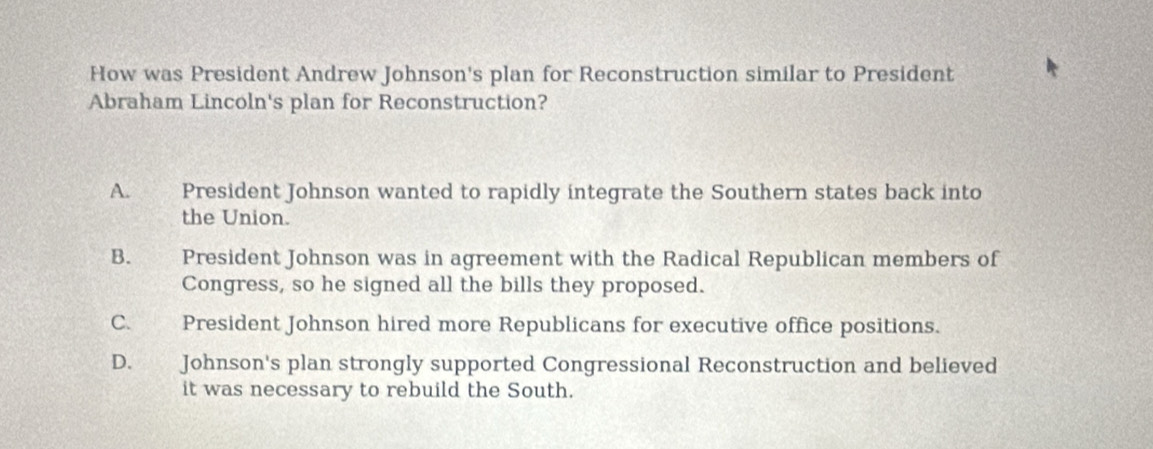 How was President Andrew Johnson's plan for Reconstruction similar to President
Abraham Lincoln's plan for Reconstruction?
A. President Johnson wanted to rapidly integrate the Southern states back into
the Union.
B. President Johnson was in agreement with the Radical Republican members of
Congress, so he signed all the bills they proposed.
C. President Johnson hired more Republicans for executive office positions.
D. Johnson's plan strongly supported Congressional Reconstruction and believed
it was necessary to rebuild the South.