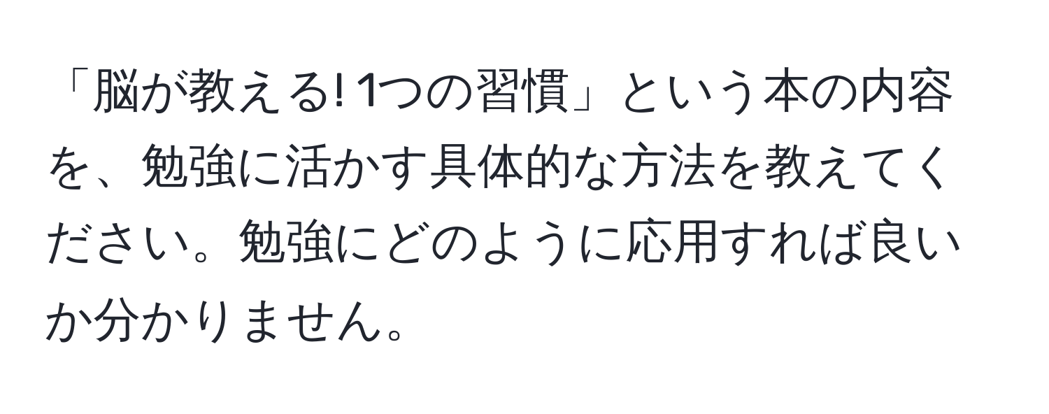 「脳が教える! 1つの習慣」という本の内容を、勉強に活かす具体的な方法を教えてください。勉強にどのように応用すれば良いか分かりません。