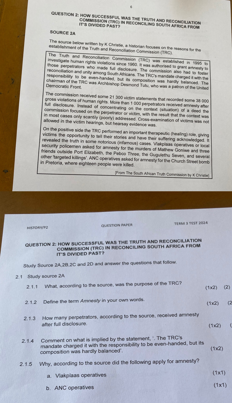 HOW SUCCESSFUL WAS THE TRUTH AND RECONCILIATION
COMMISSION (TRC) IN RECONCILING SOUTH AFRICA FROM
IT'S DIVIDED PAST?
SOURCE 2A
The source below written by K Christie, a historian focuses on the reasons for the
establishment of the Truth and Reconciliation Commission (TRC).
The Truth and Reconciliation Commission (TRC) was established in 1995 to
investigate human rights violations since 1960. It was authorised to grant amnesty to
those perpetrators who made full disclosure. The commission also had to foster
reconciliation and unity among South Africans. The TRC's mandate charged it with the
responsibility to be even-handed, but its composition was hardly balanced. The
chairman of the TRC was Archbishop Desmond Tutu, who was a patron of the United
Democratic Front.
The commission received some 21 300 victim statements that recorded some 38 000
gross violations of human rights. More than 1 000 perpetrators received amnesty after
full disclosure. Instead of concentrating on the context (situation) of a deed the
commission focused on the perpetrator or victim, with the result that the context was
in most cases only scantily (poorly) addressed. Cross-examination of victims was not
allowed in the victim hearings, but hearsay evidence was.
On the positive side the TRC performed an important therapeutic (healing) role, giving
victims the opportunity to tell their stories and have their suffering acknowledged. It
revealed the truth in some notorious (infamous) cases. Vlakplaas operatives or local
security policemen asked for amnesty for the murders of Mathew Goniwe and three
friends outside Port Elizabeth, the Pebco Three, the Gugulethu Seven, and several
other 'targeted killings'. ANC operatives asked for amnesty for the Church Street bomb
in Pretoria, where eighteen people were killed.
[From The South African Truth Commission by K Christie]
HISTORY/P2 QUESTION PAPER TERM 3 TEST 2024
QUESTION 2: HOW SUCCESSFUL WAS THE TRUTH AND RECONCILIATION
COMMISSION (TRC) IN RECONCILING SOUTH AFRICA FROM
IT'S DIVIDED PAST?
Study Source 2A,2B,2C and 2D and answer the questions that follow.
2.1 Study source 2A
2.1.1 What, according to the source, was the purpose of the TRC?
(1x2) (2)
2.1.2 Define the term Amnesty in your own words.
(1x2) (2
2.1.3 How many perpetrators, according to the source, received amnesty
after full disclosure. (1x2) (
2.1.4 Comment on what is implied by the statement, ‘. The TRC's
mandate charged it with the responsibility to be even-handed, but its
composition was hardly balanced'.
(1x2)
2.1.5 Why, according to the source did the following apply for amnesty?
a. Vlakplaas operatives (1x1)
b. ANC operatives
(1x1)