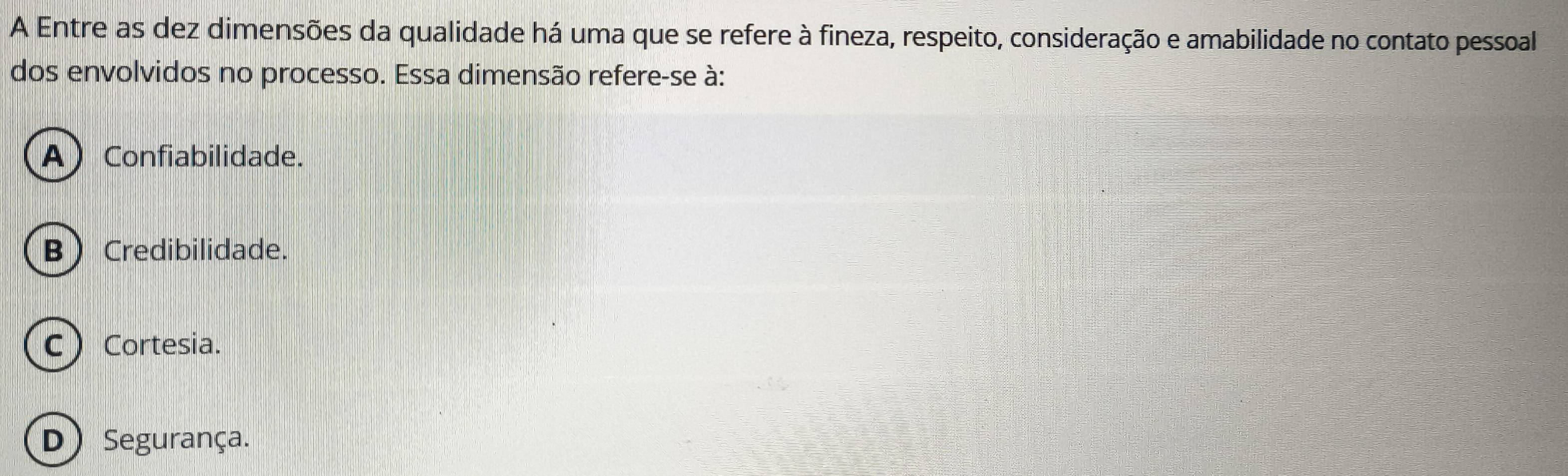 A Entre as dez dimensões da qualidade há uma que se refere à fineza, respeito, consideração e amabilidade no contato pessoal
dos envolvidos no processo. Essa dimensão refere-se à:
A) Confiabilidade.
B Credibilidade.
C) Cortesia.
D)Segurança.