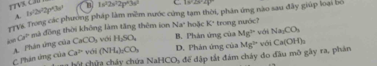 1s^32s^22p^63s^3 B 1s^22s^22p^63s^2 C. 1s^22s^22p°
TTV6. Trong các phường pháp làm mềm nước cứng tạm thời, phản ứng nào sau đây giúp loại bo A.
ion Ca^(2+) mà đồng thời không làm tăng thêm ion Na* hoặc K* trong nước?
B. Phản ứng của Mg^(2+) với Na_2CO_3
A. Phán ứng của CaCO_3 với H_2SO_4
D. Phản ứng của Mg^(2+) với Ca(OH)_2
C. Phán ứng của Ca^(2+) với (NH_4)_2CO_3
h hột chữa cháy chứa NaHCO₃ để dập tắt đám cháy do đầu mỡ gây ra, phán