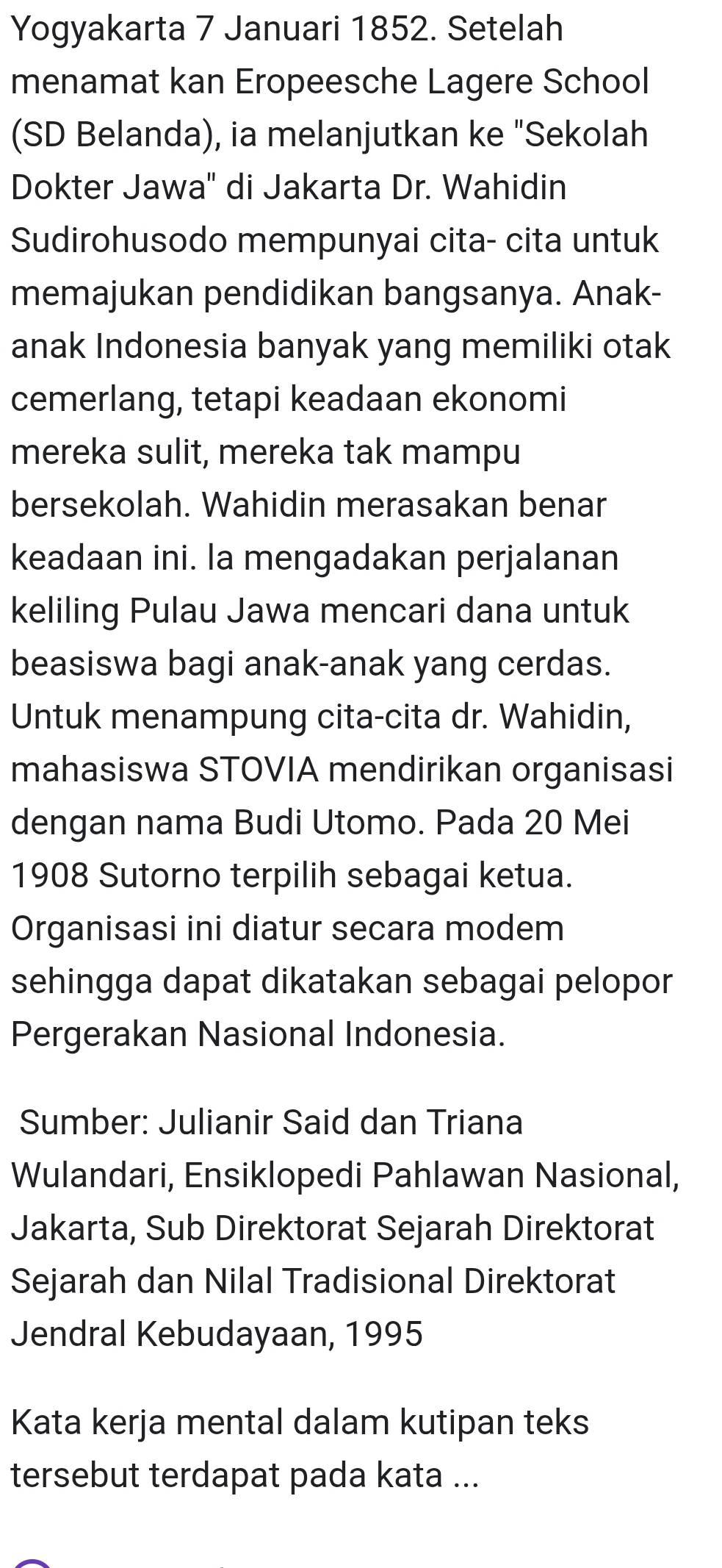 Yogyakarta 7 Januari 1852. Setelah 
menamat kan Eropeesche Lagere School 
(SD Belanda), ia melanjutkan ke "Sekolah 
Dokter Jawa' di Jakarta Dr. Wahidin 
Sudirohusodo mempunyai cita- cita untuk 
memajukan pendidikan bangsanya. Anak- 
anak Indonesia banyak yang memiliki otak 
cemerlang, tetapi keadaan ekonomi 
mereka sulit, mereka tak mampu 
bersekolah. Wahidin merasakan benar 
keadaan ini. la mengadakan perjalanan 
keliling Pulau Jawa mencari dana untuk 
beasiswa bagi anak-anak yang cerdas. 
Untuk menampung cita-cita dr. Wahidin, 
mahasiswa STOVIA mendirikan organisasi 
dengan nama Budi Utomo. Pada 20 Mei 
1908 Sutorno terpilih sebagai ketua. 
Organisasi ini diatur secara modem 
sehingga dapat dikatakan sebagai pelopor 
Pergerakan Nasional Indonesia. 
Sumber: Julianir Said dan Triana 
Wulandari, Ensiklopedi Pahlawan Nasional, 
Jakarta, Sub Direktorat Sejarah Direktorat 
Sejarah dan Nilal Tradisional Direktorat 
Jendral Kebudayaan, 1995
Kata kerja mental dalam kutipan teks 
tersebut terdapat pada kata ...