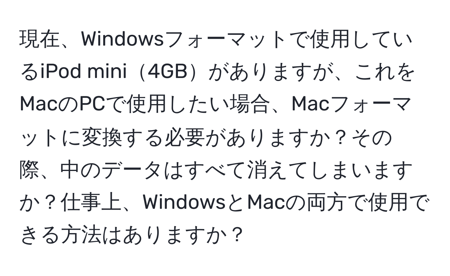 現在、Windowsフォーマットで使用しているiPod mini4GBがありますが、これをMacのPCで使用したい場合、Macフォーマットに変換する必要がありますか？その際、中のデータはすべて消えてしまいますか？仕事上、WindowsとMacの両方で使用できる方法はありますか？