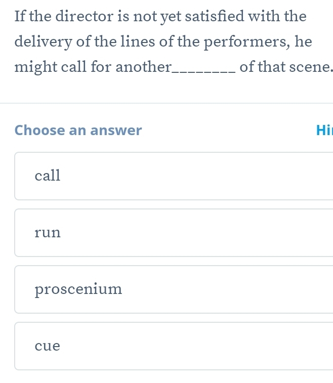 If the director is not yet satisfied with the
delivery of the lines of the performers, he
might call for another._ of that scene.
Choose an answer Hi
call
run
proscenium
cue