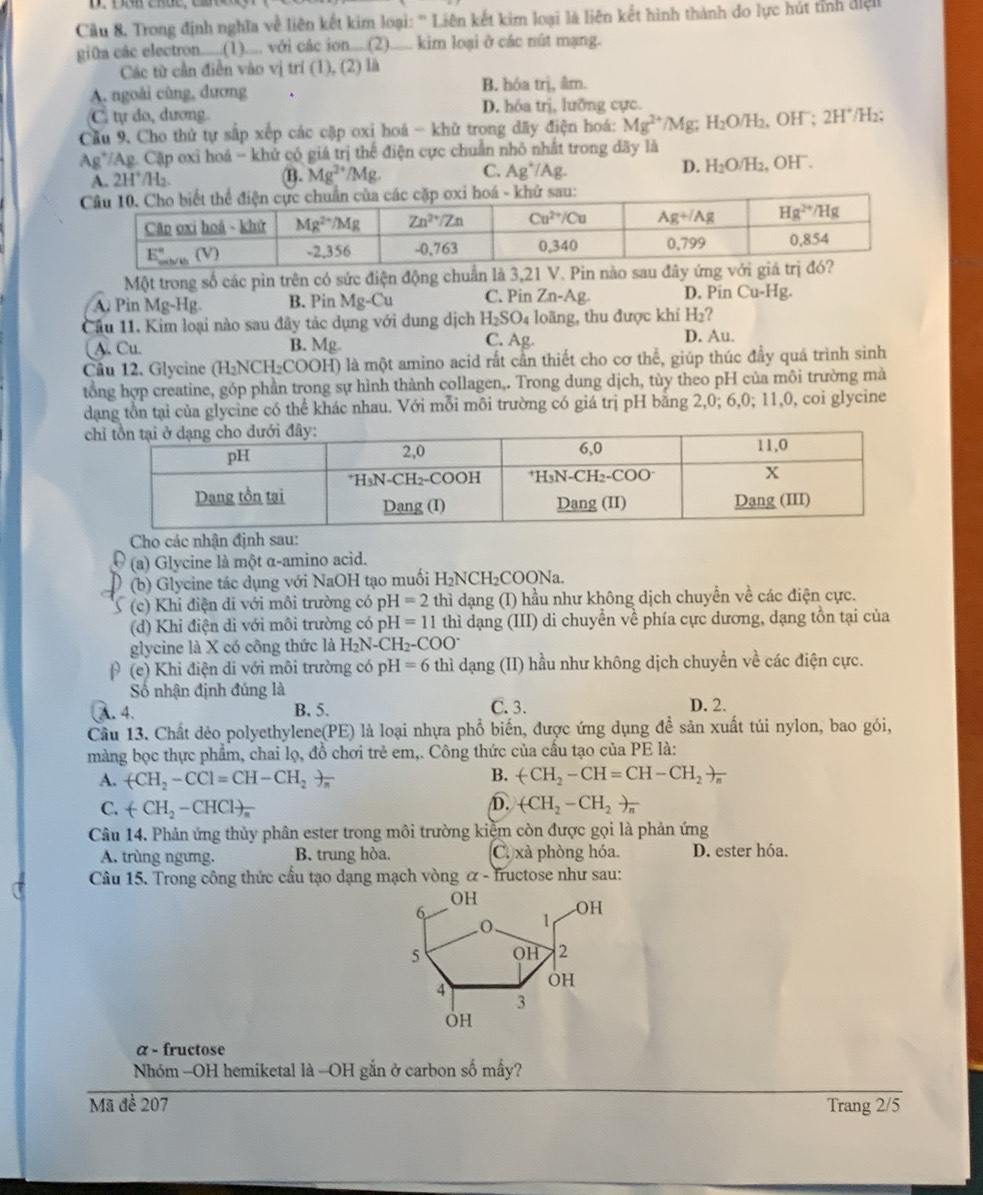 Trong định nghĩa về liên kết kim loại: '' Liên kết kim loại là liên kết hình thành do lực hút tỉnh điện
giữa các electron.....(1).... với các ion....(2)..... kim loại ở các nút mạng.
Các từ cần điễn vào vị trí (1), (2) là
A. ngoài cùng, dương B. hóa trị, âm.
C tự do, dương. D. hóa trị, lưỡng cực.
Cầu 9. Cho thứ tự sắp xếp các cặp oxi hoá - khử trong dãy điện hoá: Mg^(2+)/Mg; H_2O/H_2 , OH ; 2H^+/H b;
Ag*/Ag. Cặp oxỉ hoá = khử có giá trị thể điện cực chuẩn nhỏ nhất trong dãy là
A. 2H^+/1
B. Mg^(2+) /Mg , OH .
C. Ag^+/A D. H_2O/H_2
Một trong số các pìn trên có sức điện động chuẩn
A. Pin Mg-Hg. B. Pin Mg-Cu C. Pin Zn-Ag D. Pin Cu-H g.
Cầu 11. Kim loại nào sau đây tác dụng với dung dịch H_2SO_4 loãng, thu được khí H_2 2
(A. Cu. B. Mg.
C. Ag. D. Au.
Cầu 12. Glycine (H_2NCH_2COO (H) là một amino acid rất cần thiết cho cơ thể, giúp thúc đầy quá trình sinh
tổng hợp creatine, góp phần trong sự hình thành collagen,. Trong dung dịch, tùy theo pH của môi trường mà
dang tồn tại của glycine có thể khác nhau. Với mỗi môi trường có giá trị pH băng 2,0; 6,0; 11,0, coi glycine
c
Cho các nhận định sau:
(a) Glycine là một α-amino acid.
(b) Glycine tác dụng với NaOH tạo muối H₂NCH₂COONa.
(c) Khi điện di với môi trường có pH=2 th 1  dạng (I) hầu như không dịch chuyền về các điện cực.
(d) Khi điện di với môi trường có ph I=11 thì dạng (III) di chuyển về phía cực dương, dạng tồn tại của
glycine là X có công thức là H_2N-CH_2-COO^-
p  (e) Khi điện di với môi trường có pH =6 thì dạng (II) hầu như không dịch chuyển về các điện cực.
Số nhận định đúng là D. 2.
A. 4. B. 5. C. 3.
Cầu 13. Chất dẻo polyethylene(PE) là loại nhựa phổ biến, được ứng dụng để sản xuất túi nylon, bao gói,
màng bọc thực phẩm, chai lọ, đồ chơi trẻ em,. Công thức của cầu tạo của PE là:
B.
A. +CH_2-CCl=CH-CH_2to +CH_2-CH=CH-CH_2to _n
D.
C. (-CH_2-CHCl)_n (CH_2-CH_2)_n
Câu 14. Phản ứng thủy phân ester trong môi trường kiểm còn được gọi là phản ứng
A. trùng ngưng. B. trung hòa. C. xà phòng hóa. D. ester hóa.
Câu 15. Trong công thức cầu tạo dạng mạch vòng α - fructose như sau:
α - fructose
Nhóm -OH hemiketal là -OH gắn ở carbon số mấy?
Mã đề 207 Trang 2/5