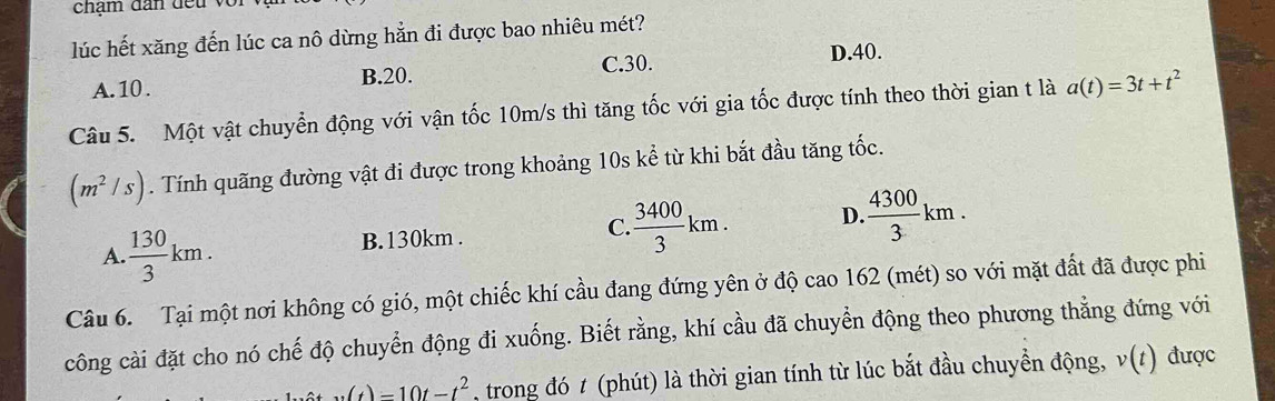 chạm dan đ e u 
lúc hết xăng đến lúc ca nô dừng hẳn đi được bao nhiêu mét?
D. 40.
A. 10. B. 20.
C. 30.
Câu 5. Một vật chuyển động với vận tốc 10m/s thì tăng tốc với gia tốc được tính theo thời gian t là a(t)=3t+t^2
(m^2/s). Tính quãng đường vật đi được trong khoảng 10s kể từ khi bắt đầu tăng tốc.
A.  130/3 km. B. 130km. C  3400/3 km. D  4300/3 km. 
Câu 6. Tại một nơi không có gió, một chiếc khí cầu đang đứng yên ở độ cao 162 (mét) so với mặt đất đã được phi
công cài đặt cho nó chế độ chuyển động đi xuống. Biết rằng, khí cầu đã chuyển động theo phương thẳng đứng với
w(t)=10t-t^2 , trong đó # (phút) là thời gian tính từ lúc bắt đầu chuyển động, v(t) được