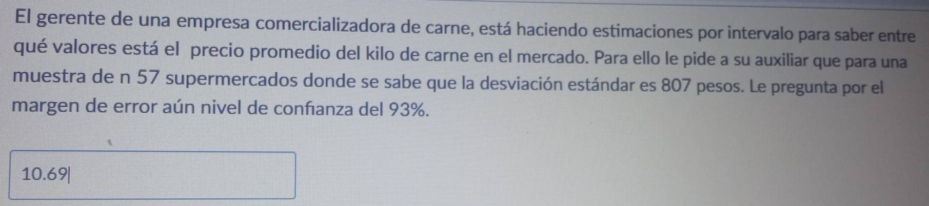 El gerente de una empresa comercializadora de carne, está haciendo estimaciones por intervalo para saber entre 
qué valores está el precio promedio del kilo de carne en el mercado. Para ello le pide a su auxiliar que para una 
muestra de n 57 supermercados donde se sabe que la desviación estándar es 807 pesos. Le pregunta por el 
margen de error aún nivel de conñanza del 93%.
10.69|