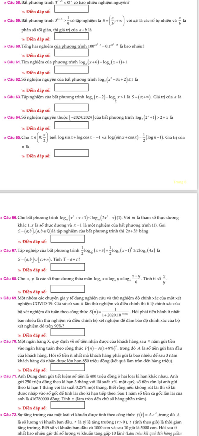 Bất phương trình 3^(x^2)+3<81^x có bao nhiêu nghiệm nguyên?
* Điền đáp số:
* Câu 59. Bất phương trình 3^(2x-5)> 1/9  có tập nghiệm là S=( a/b ;+∈fty ) với a;b là các số tự nhiên và  a/b  là
phân số tối giản, thì giá trị của a+b là
* Điền đáp số: □
* Câu 60. Tổng hai nghiệm của phương trình 100^(2x^2)-3=0,1^(2x^2)-18 là bao nhiêu?
* Điền đáp số:
* Câu 61. Tìm nghiệm của phương trình log, (x+6)=log _2(x+1)+1
* Điền đáp số: □
* Câu 62.Số nghiệm nguyên của bất phương trình log _2(x^2-3x+2)≤ 1la
* Điền đáp số: □
* Câu 63.Tập nghiệm của bất phương trình log _3(x-2)-log _ 1/3 x>1 la S=(a;+∈fty ). Giá trị của # là
* Điền đáp số: □
# Câu 64.Số nghiệm nguyên thuộc [-2024;2024 của bất phương trình log _2(2^x+1)>2+xla
* Điền đáp số: □
Cau65.Chox∈ (0; π /2 ) biết log sin x + log cos x=-1 và log (sin x+cos x)= 1/2 (log n-1). Giá trị của
n là.
* Điền đáp số: □
Trang 8
* Câu 66.Cho bất phương trình log (x^2+x+3)≤ log _m(2x^2-x) (1). Với m là tham số thực dương
khác 1, x là số thực dương và x=11 là một nghiệm của bất phương trình (1).Goi
S=(a;b],(a,b∈ Q) là tập nghiệm của bất phương trình thì 2a+3b bằng
* Điền đáp số:
# Câu 67.Tập nghiệp của bất phương trình  1/2 log _sqrt(3)(x+3)+ 1/2 log _9(x-1)^4≥ 2log _9(4x)la
S=(a;b]∪ [c;+∈fty ). Tính T=a+c?
* Điền đáp số: □
* Câu 68.Cho x, y là các số thực dương thỏa mãn log _9x=log _6y=log _4 (x+y)/6 . Tính ti số  x/y .
* Điền đáp số: □
* Câu 69. Một nhóm các chuyên gia y tế đang nghiên cứu và thử nghiệm độ chính xác của một xét
nghiệm COVID-19. Giả sử cứ sau # Tần thử nghiệm và điều chinh thì ti lệ chính xác của
bộ xét nghiệm đó tuân theo công thức S(n)= 1/1+2020.10^(-0.01n) .. Hỏi phải tiến hành ít nhất
bao nhiêu lần thử nghiệm và điều chỉnh bộ xét nghiệm để đảm bảo độ chính xác của bộ
xét nghiệm đó trên 90%?
* Điền đáp số: □
* Câu 70.Một ngân hàng X, quy định về số tiền nhận được của khách hàng sau " năm gửi tiền
vào ngân hàng tuân theo công thức P(n)=A(1+8% )^n , trong đó A là số tiền gửi ban đầu
của khách hàng. Hỏi số tiền ít nhất mà khách hàng phải gửi là bao nhiêu để sau 3 năm
khách hàng đó nhận được lớn hơn 850 triệu đồng (kết quả làm tròn đến hàng triệu).
* Điền đáp số: _ 
# Câu 71. Anh Dũng đem gửi tiết kiệm số tiền là 400 triệu đồng ở hai loại kì hạn khác nhau. Anh
gửi 250 triệu đồng theo kì hạn 3 tháng với lãi suất x% một quý, số tiền còn lại anh gửi
theo kì hạn 1 tháng với lãi suất 0,25% một tháng. Biết rằng nếu không rút lãi thì số lãi
được nhập vào số gốc để tính lãi cho kì hạn tiếp theo. Sau 1 năm số tiền cả gốc lẫn lãi của
anh là 416780000 đồng. Tính x (làm tròn đến chữ số hàng phần trăm).
* Điền đáp số:
# Câu 72.Sự tăng trưởng của một loài vi khuẩn được tính theo công thức f(t)=A.e^r ,trong đó A
là số lượng vi khuẩn ban đầu, r là tỷ lệ tăng trưởng (r>0), t (tính theo giờ) là thời gian
tăng trưởng. Biết số vi khuấn ban đầu có 1000 con và sau 10 giờ là 5000 con. Hỏi sau ít
nhất bao nhiêu giờ thì số lượng vi khuẩn tăng gấp 10 lần? (Làm tròn kết quả đến hàng phần