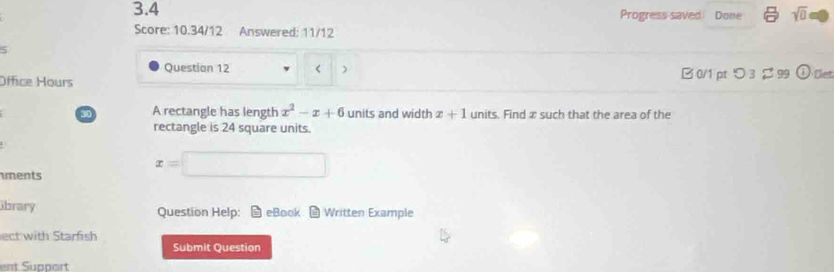 3.4 Progress saved Done sqrt(0) 
Score: 10.34/12 Answered: 11/12 
5 
Question 12 x^2-x+6 units and width x+1 units. Find x such that the area of the 
rectangle is 24 square units. 
ments
x=□
ibrary Question Help: eBook * Written Example 
ect with Starfish 
Submit Question 
ent Support