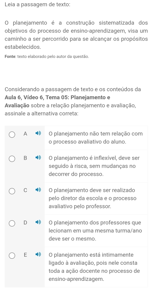 Leia a passagem de texto:
O planejamento é a construção sistematizada dos
objetivos do processo de ensino-aprendizagem, visa um
caminho a ser percorrido para se alcançar os propósitos
estabelecidos.
Fonte: texto elaborado pelo autor da questão.
Considerando a passagem de texto e os conteúdos da
Aula 6, Vídeo 6, Tema 05: Planejamento e
Avaliação sobre a relação planejamento e avaliação,
assinale a alternativa correta:
A O planejamento não tem relação com
o processo avaliativo do aluno.
B O planejamento é inflexível, deve ser
seguido à risca, sem mudanças no
decorrer do processo.
C O planejamento deve ser realizado
pelo diretor da escola e o processo
avaliativo pelo professor.
D O planejamento dos professores que
lecionam em uma mesma turma/ano
deve ser o mesmo.
E O planejamento está intimamente
ligado à avaliação, pois nele consta
toda a ação docente no processo de
ensino-aprendizagem.