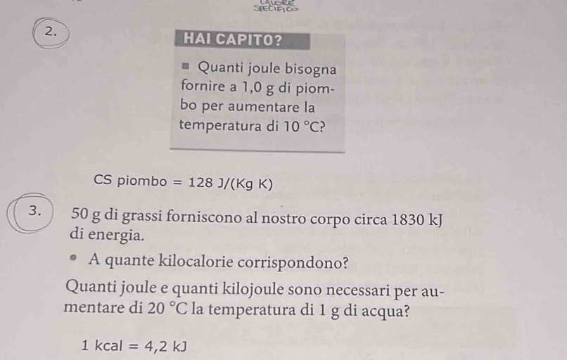 SreCIfc 
2. 
HAI CAPITO? 
Quanti joule bisogna 
fornire a 1,0 g di piom- 
bo per aumentare la 
temperatura di 10°C
CS piombo =128J/(KgK)
3.  50 g di grassi forniscono al nostro corpo circa 1830 kJ
di energia. 
A quante kilocalorie corrispondono? 
Quanti joule e quanti kilojoule sono necessari per au- 
mentare di 20°C la temperatura di 1 g di acqua?
1kc al =4,2kJ