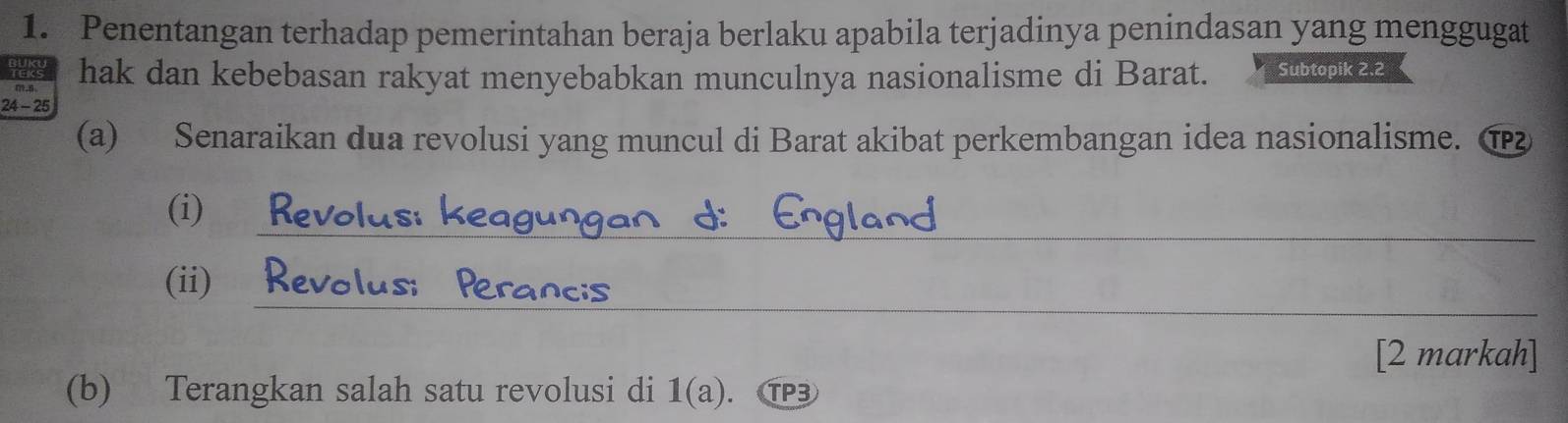 Penentangan terhadap pemerintahan beraja berlaku apabila terjadinya penindasan yang menggugat 
hak dan kebebasan rakyat menyebabkan munculnya nasionalisme di Barat. Subtopik 2.2
24 - 25
(a) Senaraikan dua revolusi yang muncul di Barat akibat perkembangan idea nasionalisme. ① 
_ 
(i) £
__ 
__ 
(ii) ₹
us 
[2 markah] 
(b) Terangkan salah satu revolusi di 1(a). . P3