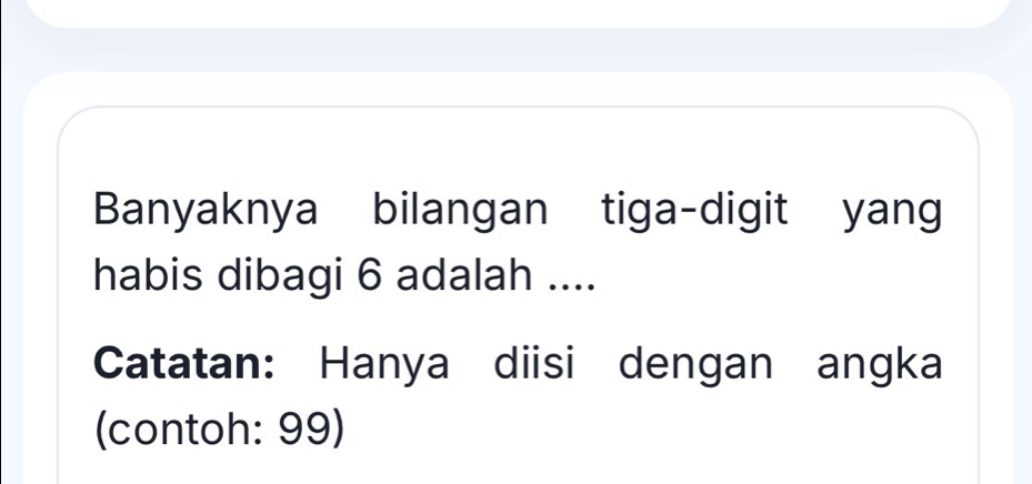 Banyaknya bilangan tiga-digit yang 
habis dibagi 6 adalah .... 
Catatan: Hanya diisi dengan angka 
(contoh: 99)