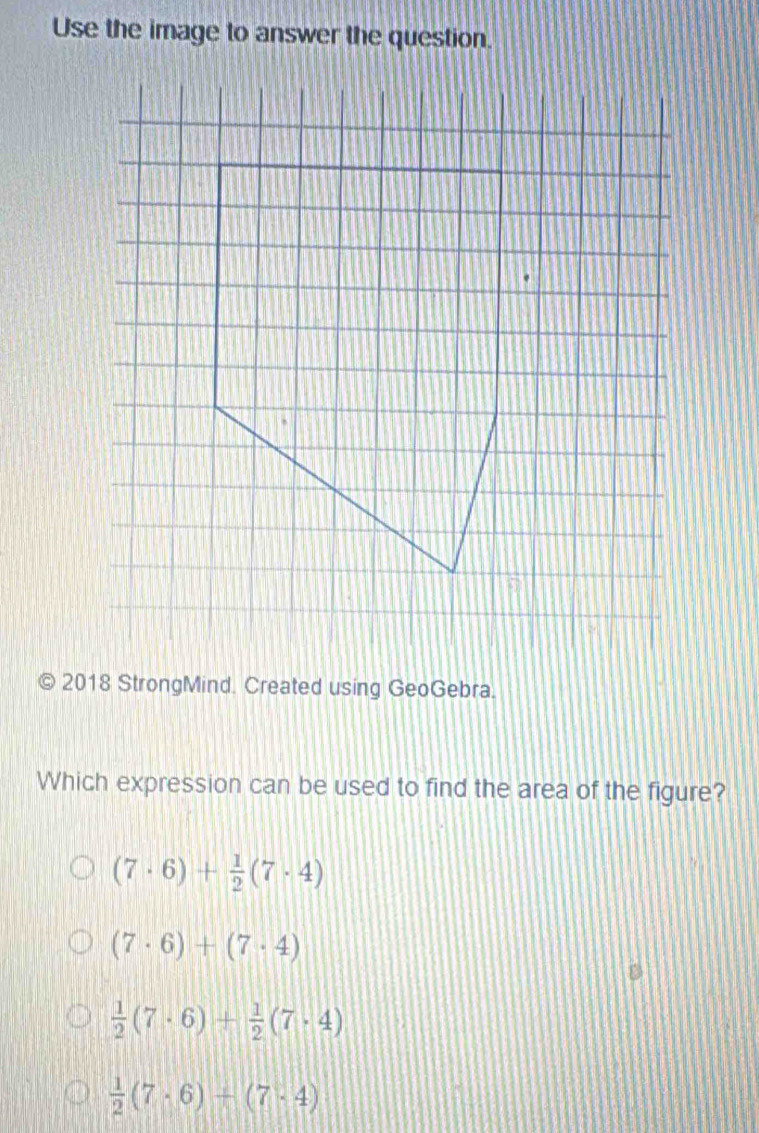 Use the image to answer the question.
2018 StrongMind. Created using GeoGebra.
Which expression can be used to find the area of the figure?
(7· 6)+ 1/2 (7· 4)
(7· 6)+(7· 4)
 1/2 (7· 6)+ 1/2 (7· 4)
 1/2 (7· 6)+(7· 4)