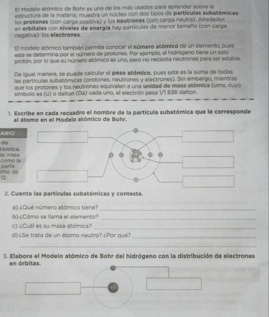 El Modelo atómico de Bohr es uno de los más usados para aprender sobre la 
estructura de la materia; muestra un núcleo con dos tipos de partículas subatómicas: 
los protones (con carga positiva) y los neutrones (con carga neutra). Alrededor, 
en orbitales con niveles de energía hay partículas de menor tamaño (con carga 
negativa): los electrones. 
El modelo atómico también permite conocer el número atómico de un elemento, pues 
este se determina por el número de protones. Por ejemplo, el hidrógeno tiene un solo 
protón, por lo que su número atómico es uno, pero no necesita neutrones para ser estable. 
De igual manera, se puede calcular el peso atómico, pues este es la suma de todas 
las partículas subatómicas (protones, neutrones y electrones). Sin embargo, mientras 
que los protones y los neutrones equivalen a una unidad de masa atómica (uma, cuyo 
símbolo es (u) o dalton (Da) cada uno, el electrón pesa 1/1 836 dalton. 
1. Escribe en cada recuadro el nombre de la partícula subatómica que le corresponde 
al átomo en el Modelo atómico de Bohr. 
ARIO 
de 
tómica. 
de masa 
como la 
parte 
mo de 
12. 
2. Cuenta las partículas subatómicas y contesta. 
a) ¿Qué número atómico tiene?_ 
b) ¿Cómo se llama el elemento?_ 
c) ¿Cuál es su masa atómica?_ 
d) ¿Se trata de un átomo neutro? ¿Por qué?_ 
_ 
3. Elabora el Modelo atómico de Bohr del hidrógeno con la distribución de electrones 
en órbitas.